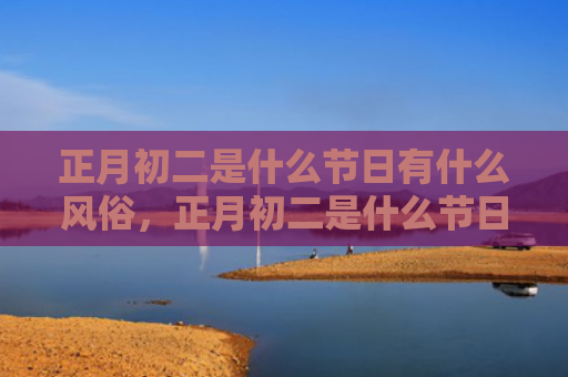 正月初二是什么节日有什么风俗，正月初二是什么节日