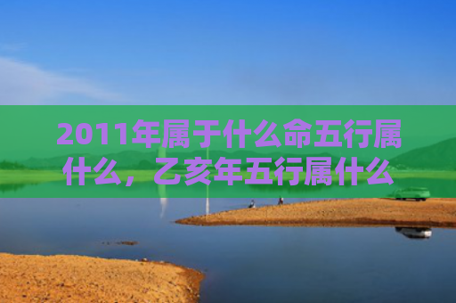 2011年属于什么命五行属什么，乙亥年五行属什么