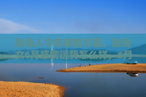 属兔人今年感情方面，属兔女6月感情运势怎么样，6月属兔女感情运势详解