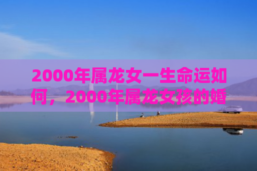 2000年属龙女一生命运如何，2000年属龙女孩的婚配属相是什么
