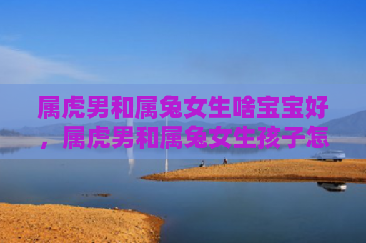 属虎男和属兔女生啥宝宝好，属虎男和属兔女生孩子怎么样，属虎男和属兔女的孩子的性格特点