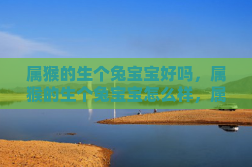属猴的生个兔宝宝好吗，属猴的生个兔宝宝怎么样，属猴的生兔宝宝是否可行