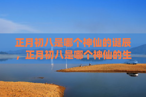 正月初八是哪个神仙的诞辰，正月初八是哪个神仙的生日