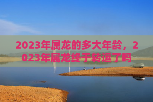 2023年属龙的多大年龄，2023年属龙终于转运了吗