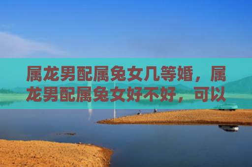 属龙男配属兔女几等婚，属龙男配属兔女好不好，可以考虑属龙男和属兔女的爱情关系