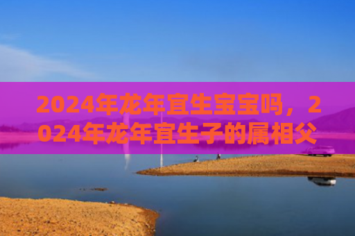 2024年龙年宜生宝宝吗，2024年龙年宜生子的属相父母