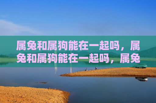 属兔和属狗能在一起吗，属兔和属狗能在一起吗，属兔和属狗的配对是否靠谱