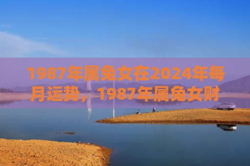 1987年属兔女在2024年每月运势，1987年属兔女财运怎么样啊，1987年属兔女财运展望