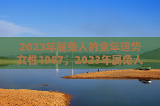 2023年属兔人的全年运势女性1987，2023年属兔人的全年运势如何