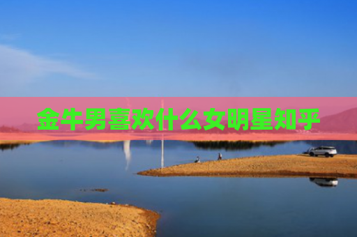 金牛男喜欢什么女明星知乎