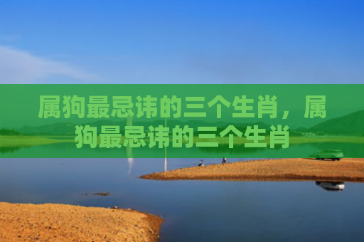 属狗最忌讳的三个生肖，属狗最忌讳的三个生肖