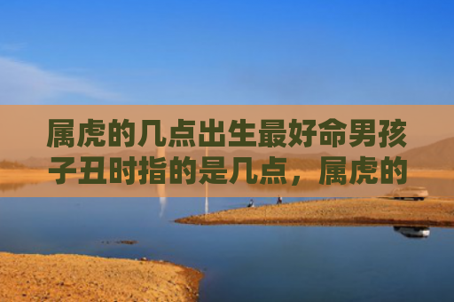 属虎的几点出生最好命男孩子丑时指的是几点，属虎的几点出生最命苦