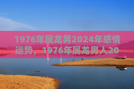 1976年属龙男2024年感情运势，1976年属龙男人2023年全年运程