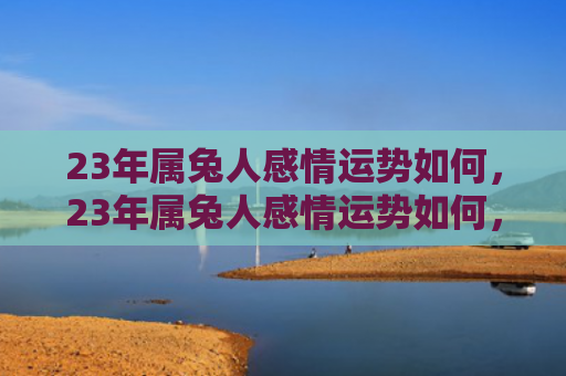 23年属兔人感情运势如何，23年属兔人感情运势如何，属兔人在23年感情之路