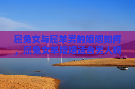 属兔女与属羊男的婚姻如何，属兔女羊婚姻适合男人吗，属兔女羊婚姻的优劣