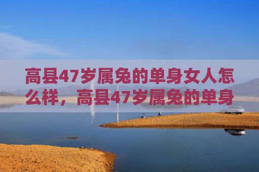 高县47岁属兔的单身女人怎么样，高县47岁属兔的单身女人的生活状态