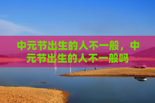 中元节出生的人不一般，中元节出生的人不一般吗