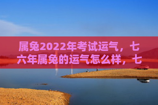属兔2022年考试运气，七六年属兔的运气怎么样，七六年属兔的运势分析