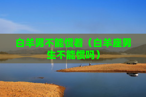白羊男不能惯着（白羊座男生不能惯吗）