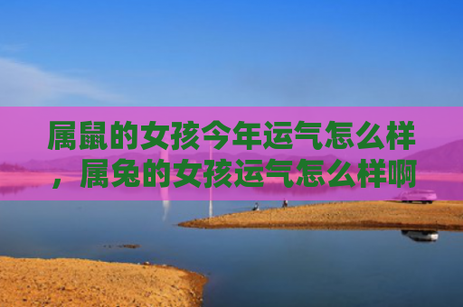 属鼠的女孩今年运气怎么样，属兔的女孩运气怎么样啊，属兔的女孩运势如何