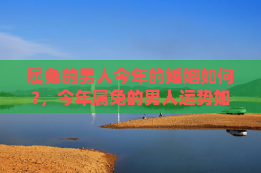 属兔的男人今年的婚姻如何?，今年属兔的男人运势如何，属兔男人2022年运势解析