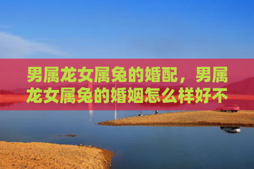 男属龙女属兔的婚配，男属龙女属兔的婚姻怎么样好不好，男龙女兔的婚姻解析