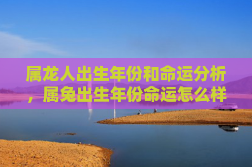 属龙人出生年份和命运分析，属兔出生年份命运怎么样啊，属兔人的命运特点