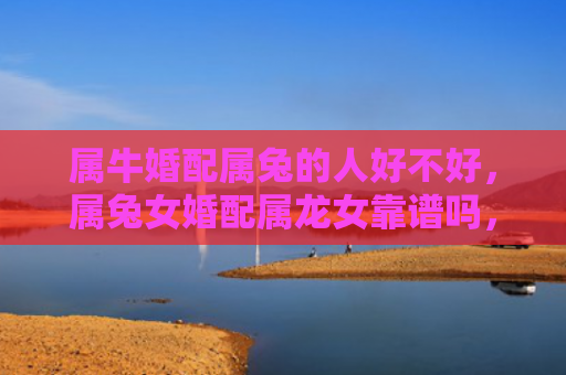 属牛婚配属兔的人好不好，属兔女婚配属龙女靠谱吗，属兔女和属龙女的婚姻真的能够长久吗