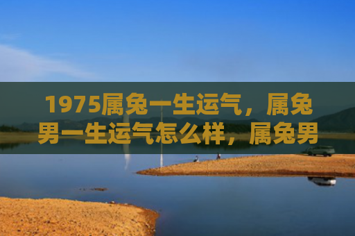 1975属兔一生运气，属兔男一生运气怎么样，属兔男的命运走向