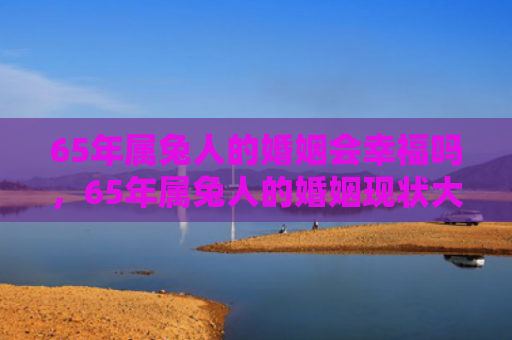 65年属兔人的婚姻会幸福吗，65年属兔人的婚姻现状大揭露