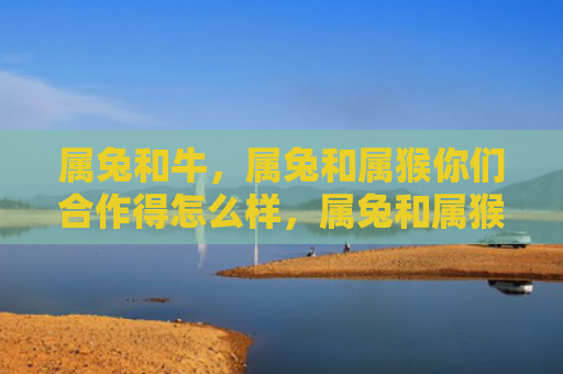 属兔和牛，属兔和属猴你们合作得怎么样，属兔和属猴的工作合作表现