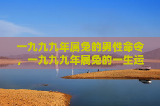 一九九九年属兔的男性命令，一九九九年属兔的一生运势怎么样，九九兔运势预测