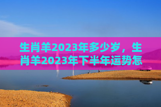 生肖羊2023年多少岁，生肖羊2023年下半年运势怎么样