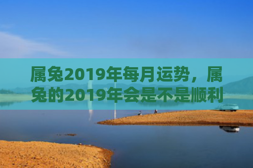 属兔2019年每月运势，属兔的2019年会是不是顺利的一年，属兔的2019年财运如何