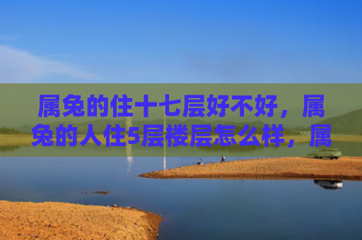 属兔的住十七层好不好，属兔的人住5层楼层怎么样，属兔的人住5层楼层的优缺点