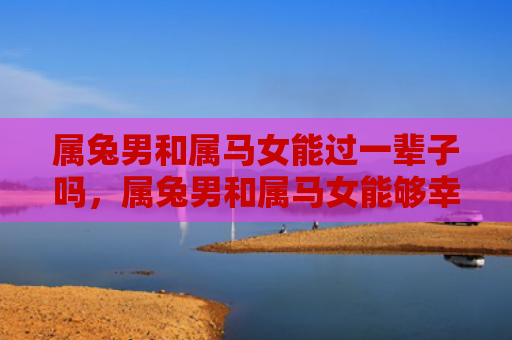 属兔男和属马女能过一辈子吗，属兔男和属马女能够幸福地生活在一起吗，属兔男和属马女的婚姻如何
