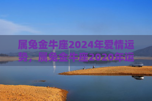 属兔金牛座2024年爱情运势，属兔金牛座2020年运势如何，兔金座的命运如何