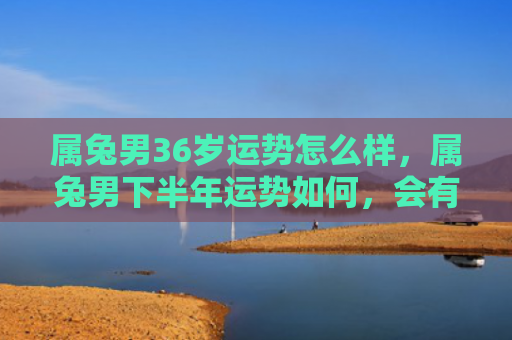 属兔男36岁运势怎么样，属兔男下半年运势如何，会有哪些变化