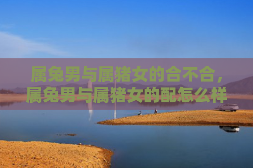 属兔男与属猪女的合不合，属兔男与属猪女的配怎么样，属兔男和属猪女是否天生一对