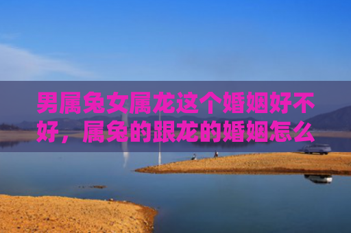 男属兔女属龙这个婚姻好不好，属兔的跟龙的婚姻怎么样，属兔的和龙能在一起吗