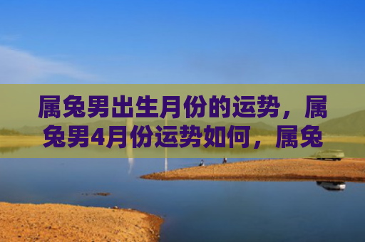 属兔男出生月份的运势，属兔男4月份运势如何，属兔男4月份会有好运吗