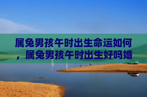 属兔男孩午时出生命运如何，属兔男孩午时出生好吗婚姻怎么样，属兔男孩午时出生的性格特点和命运