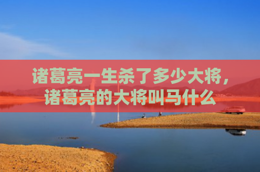 诸葛亮一生杀了多少大将，诸葛亮的大将叫马什么