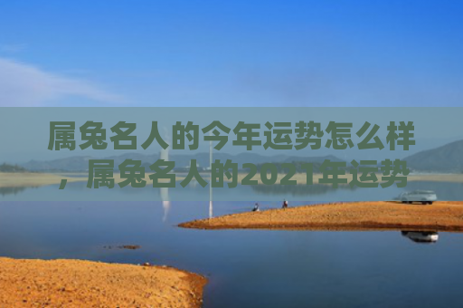 属兔名人的今年运势怎么样，属兔名人的2021年运势总体如何