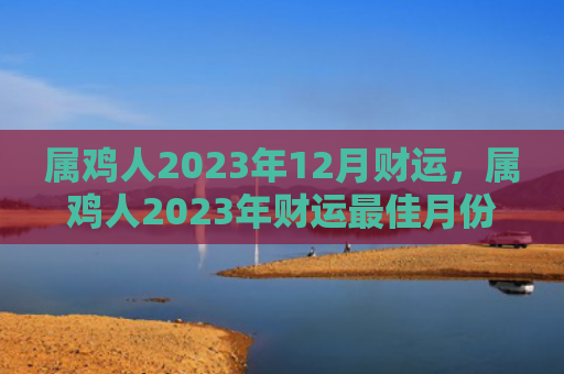属鸡人2023年12月财运，属鸡人2023年财运最佳月份