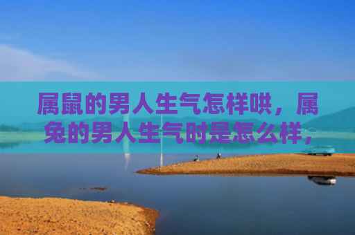 属鼠的男人生气怎样哄，属兔的男人生气时是怎么样，揭秘属兔男生愤怒时的表现