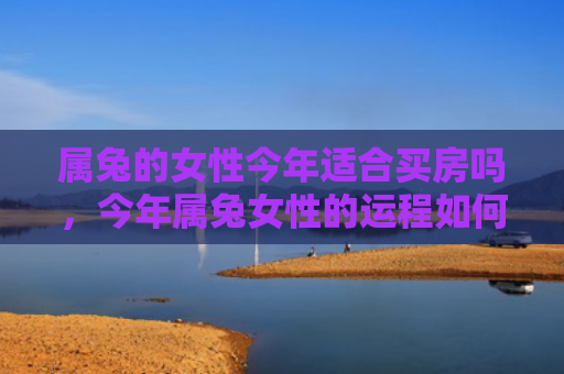 属兔的女性今年适合买房吗，今年属兔女性的运程如何，属兔女性今年的运势预测