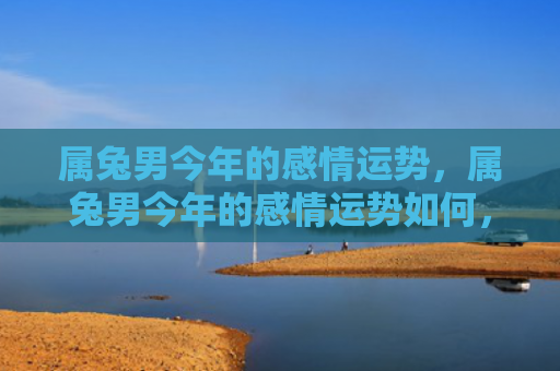属兔男今年的感情运势，属兔男今年的感情运势如何，2021年属兔男感情运势分析