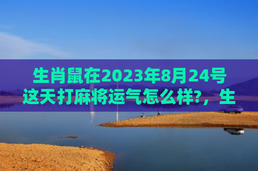 生肖鼠在2023年8月24号这天打麻将运气怎么样?，生肖鼠在2023年的运势以及注意月份