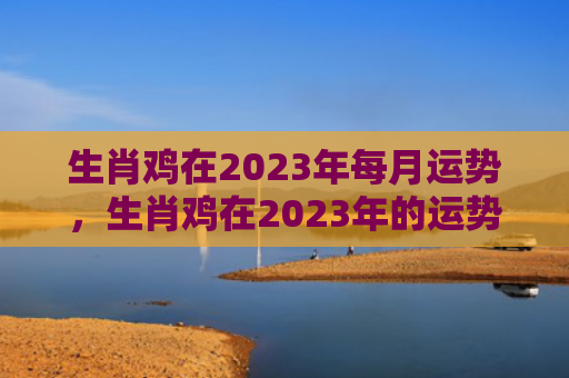 生肖鸡在2023年每月运势，生肖鸡在2023年的运势以及注意月份